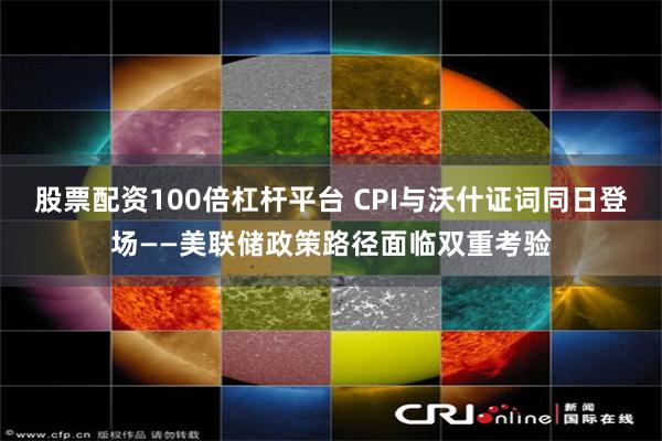 股票配资100倍杠杆平台 CPI与沃什证词同日登场——美联储政策路径面临双重考验