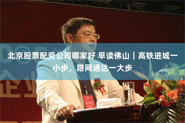 北京股票配资公司哪家好 早读佛山|高铁进城一小步,路网通达一大步