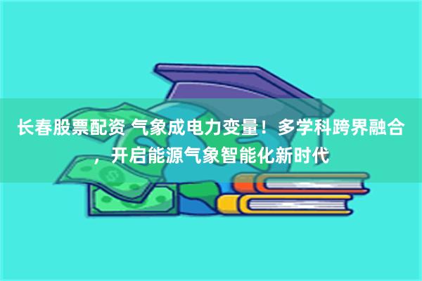 长春股票配资 气象成电力变量！多学科跨界融合，开启能源气象智能化新时代