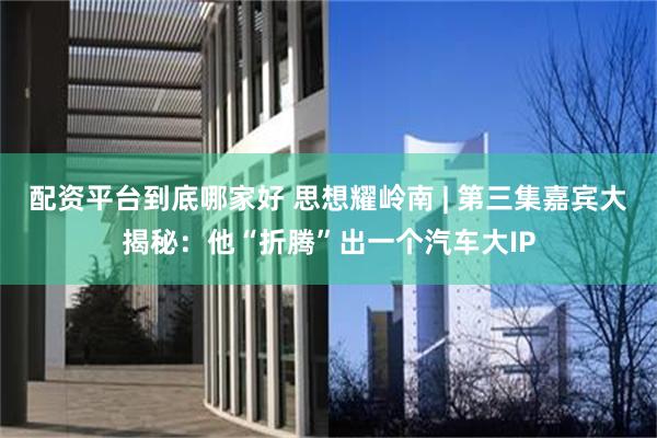 配资平台到底哪家好 思想耀岭南 | 第三集嘉宾大揭秘:他“折腾”出一个汽车大IP