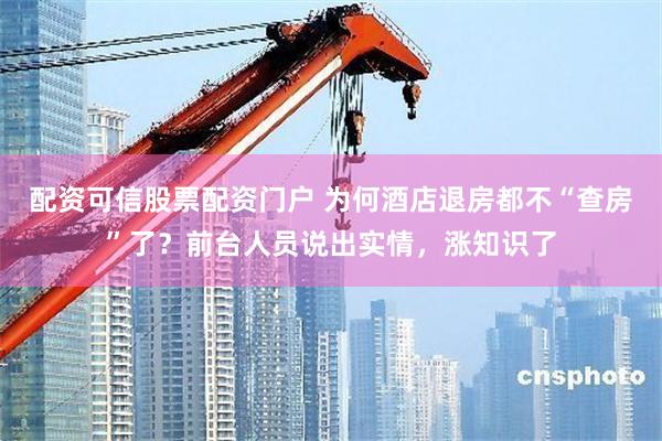 配资可信股票配资门户 为何酒店退房都不“查房”了？前台人员说出实情，涨知识了