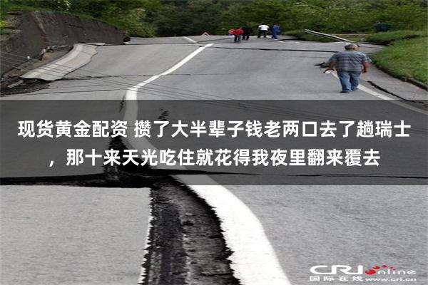 现货黄金配资 攒了大半辈子钱老两口去了趟瑞士，那十来天光吃住就花得我夜里翻来覆去
