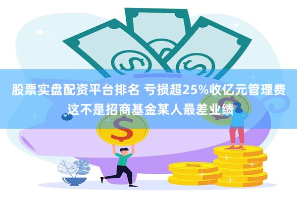 股票实盘配资平台排名 亏损超25%收亿元管理费 这不是招商基金某人最差业绩