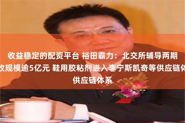 收益稳定的配资平台 裕田霸力：北交所辅导两期营收规模逾5亿元 鞋用胶粘剂进入李宁斯凯奇等供应链体系