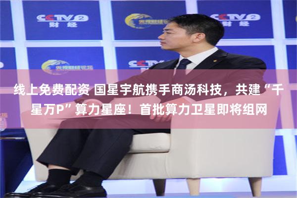 线上免费配资 国星宇航携手商汤科技，共建“千星万P”算力星座！首批算力卫星即将组网