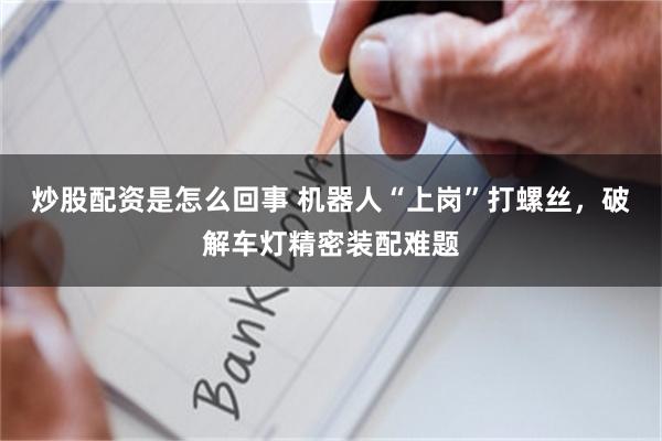炒股配资是怎么回事 机器人“上岗”打螺丝，破解车灯精密装配难题