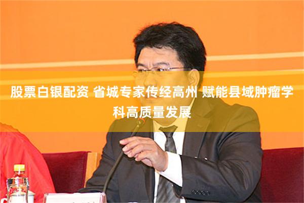股票白银配资 省城专家传经高州 赋能县域肿瘤学科高质量发展