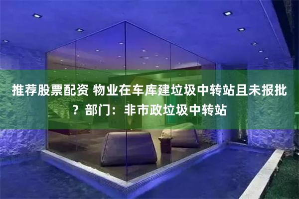 推荐股票配资 物业在车库建垃圾中转站且未报批？部门：非市政垃圾中转站