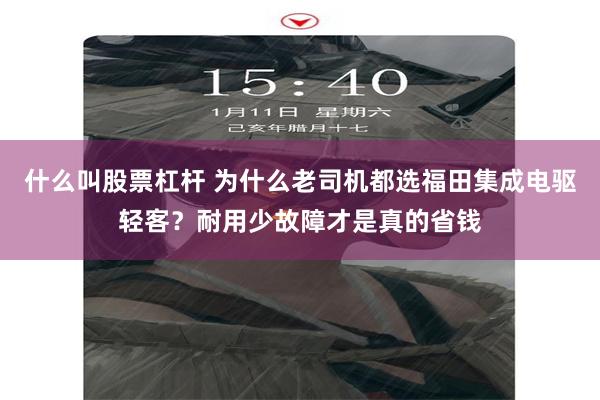 什么叫股票杠杆 为什么老司机都选福田集成电驱轻客？耐用少故障才是真的省钱