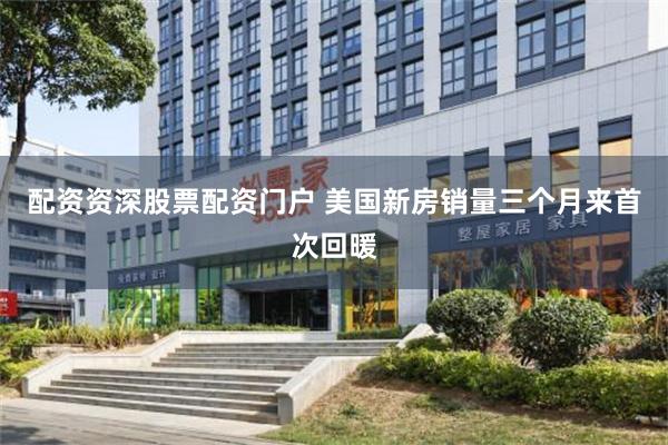 配资资深股票配资门户 美国新房销量三个月来首次回暖