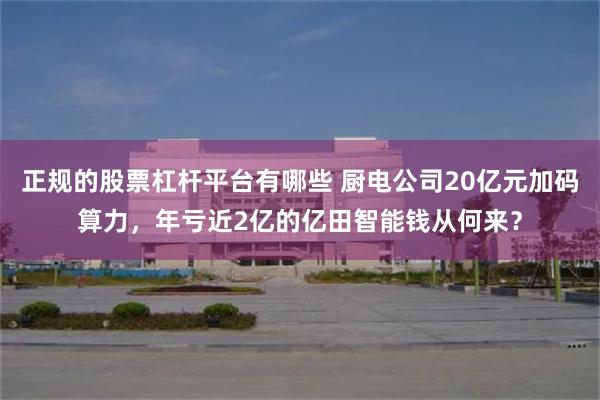 正规的股票杠杆平台有哪些 厨电公司20亿元加码算力，年亏近2亿的亿田智能钱从何来？