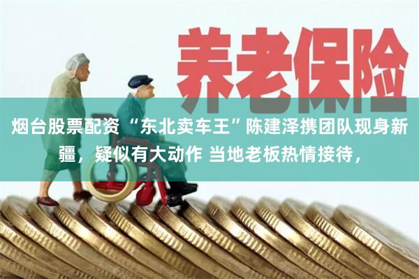 烟台股票配资 “东北卖车王”陈建泽携团队现身新疆，疑似有大动作 当地老板热情接待，