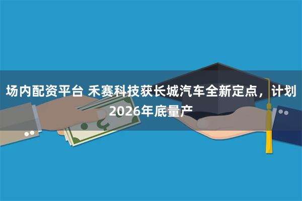 场内配资平台 禾赛科技获长城汽车全新定点，计划2026年底量产