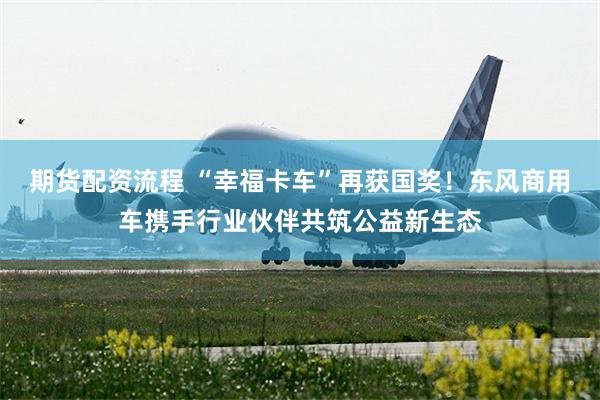 期货配资流程 “幸福卡车”再获国奖!东风商用车携手行业伙伴共筑公益新生态