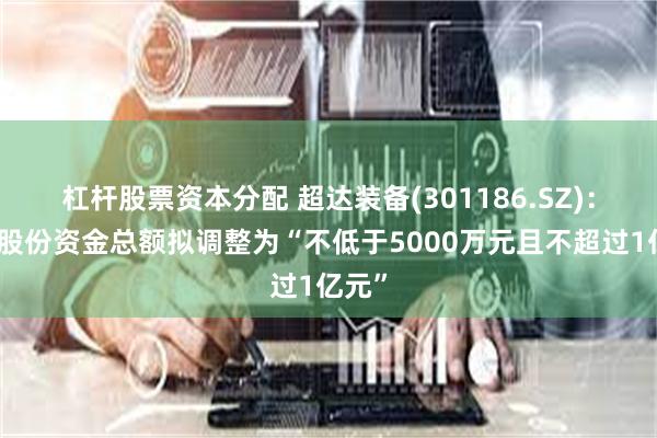 杠杆股票资本分配 超达装备(301186.SZ)：回购股份资金总额拟调整为“不低于5000万元且不超过1亿元”