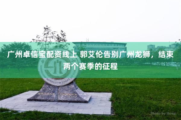 广州卓信宝配资线上 郭艾伦告别广州龙狮，结束两个赛季的征程