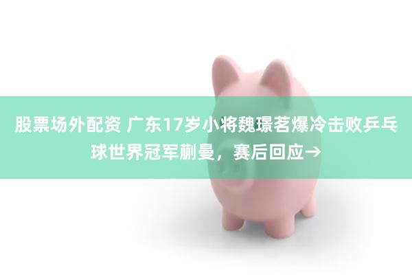 股票场外配资 广东17岁小将魏璟茗爆冷击败乒乓球世界冠军蒯曼，赛后回应→