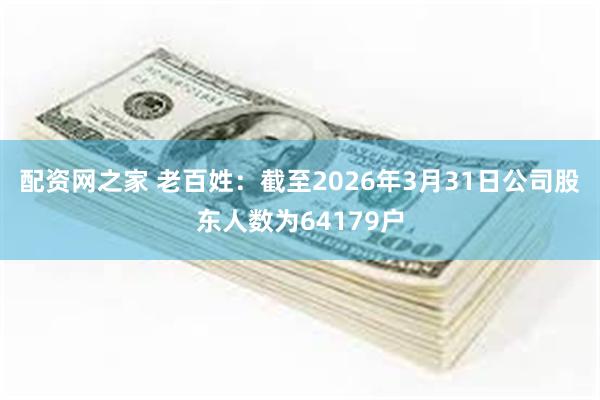 配资网之家 老百姓：截至2026年3月31日公司股东人数为64179户