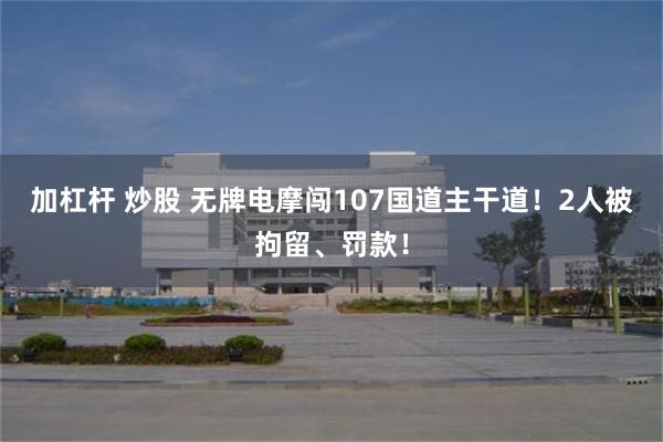加杠杆 炒股 无牌电摩闯107国道主干道！2人被拘留、罚款！