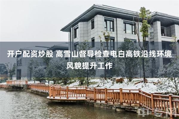 开户配资炒股 高雪山督导检查电白高铁沿线环境风貌提升工作