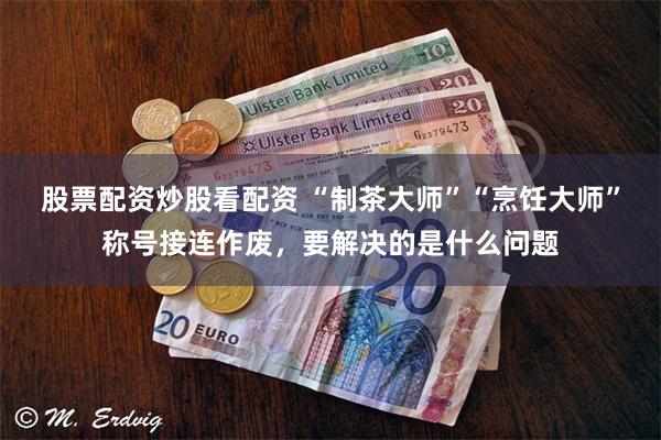 股票配资炒股看配资 “制茶大师”“烹饪大师”称号接连作废，要解决的是什么问题