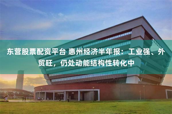 东营股票配资平台 惠州经济半年报：工业强、外贸旺，仍处动能结构性转化中