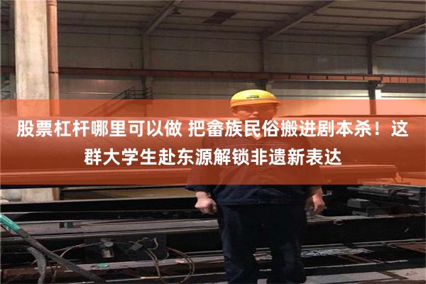 股票杠杆哪里可以做 把畲族民俗搬进剧本杀！这群大学生赴东源解锁非遗新表达