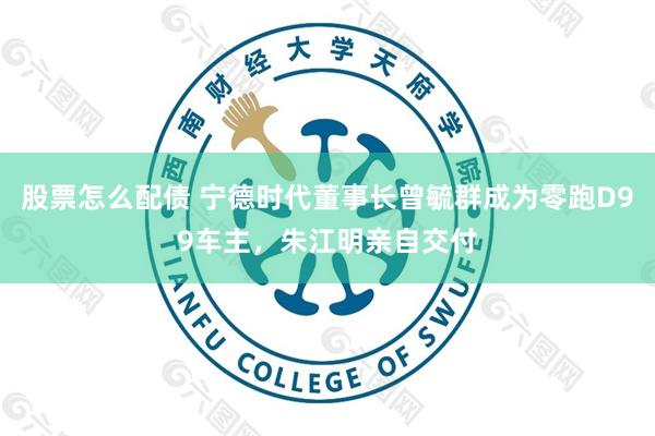 股票怎么配债 宁德时代董事长曾毓群成为零跑D99车主，朱江明亲自交付