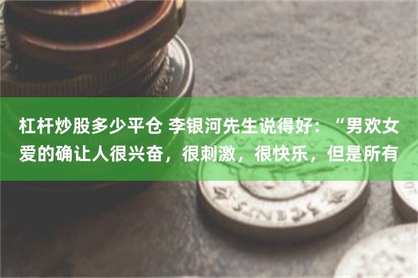 杠杆炒股多少平仓 李银河先生说得好：“男欢女爱的确让人很兴奋，很刺激，很快乐，但是所有