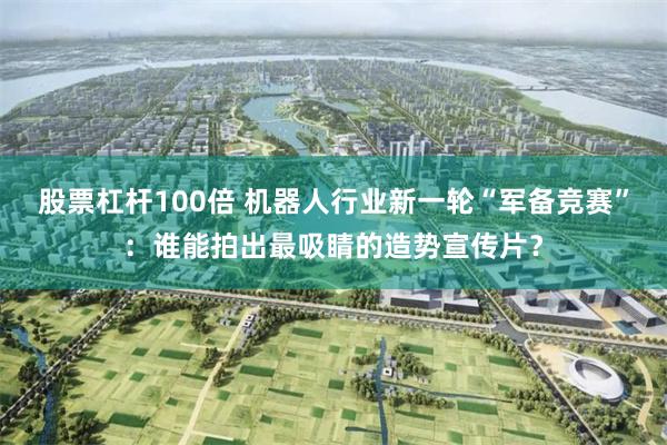 股票杠杆100倍 机器人行业新一轮“军备竞赛”：谁能拍出最吸睛的造势宣传片？