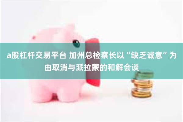 a股杠杆交易平台 加州总检察长以“缺乏诚意”为由取消与派拉蒙的和解会谈