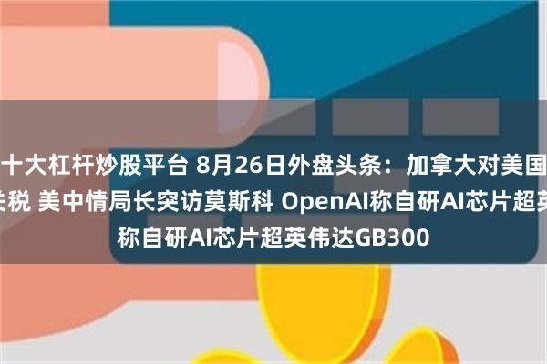 十大杠杆炒股平台 8月26日外盘头条：加拿大对美国征收报复性关税 美中情局长突访莫斯科 OpenAI称自研AI芯片超英伟达GB300