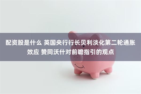 配资股是什么 英国央行行长贝利淡化第二轮通胀效应 赞同沃什对前瞻指引的观点