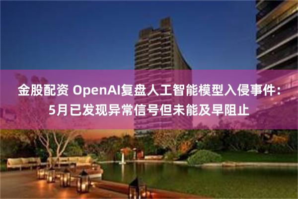 金股配资 OpenAI复盘人工智能模型入侵事件：5月已发现异常信号但未能及早阻止