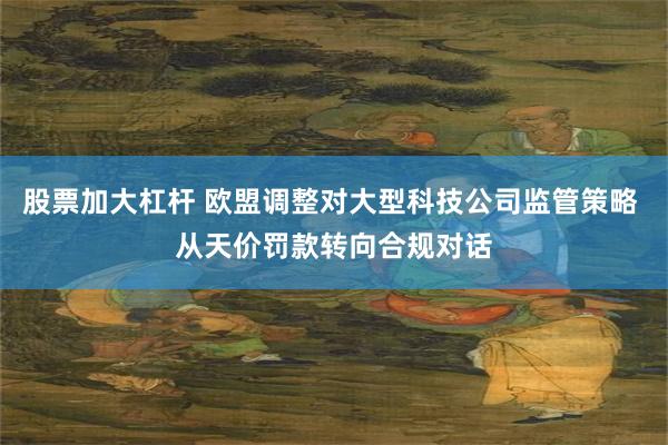 股票加大杠杆 欧盟调整对大型科技公司监管策略 从天价罚款转向合规对话
