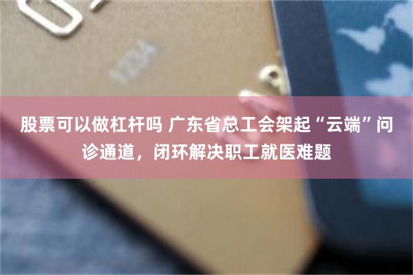 股票可以做杠杆吗 广东省总工会架起“云端”问诊通道，闭环解决职工就医难题