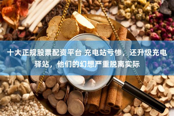 十大正规股票配资平台 充电站亏惨,还升级充电驿站,他们的幻想严重脱离实际
