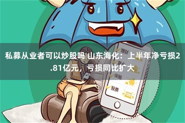 私募从业者可以炒股吗 山东海化：上半年净亏损2.81亿元，亏损同比扩大