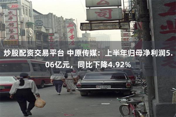 炒股配资交易平台 中原传媒：上半年归母净利润5.06亿元，同比下降4.92%