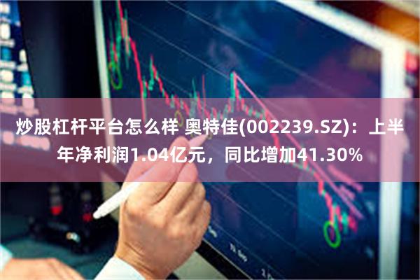 炒股杠杆平台怎么样 奥特佳(002239.SZ)：上半年净利润1.04亿元，同比增加41.30%
