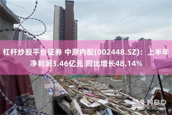 杠杆炒股平台证券 中原内配(002448.SZ)：上半年净利润3.46亿元 同比增长48.14%
