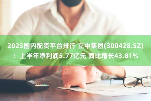 2023国内配资平台排行 立中集团(300428.SZ)：上半年净利润5.77亿元 同比增长43.81%
