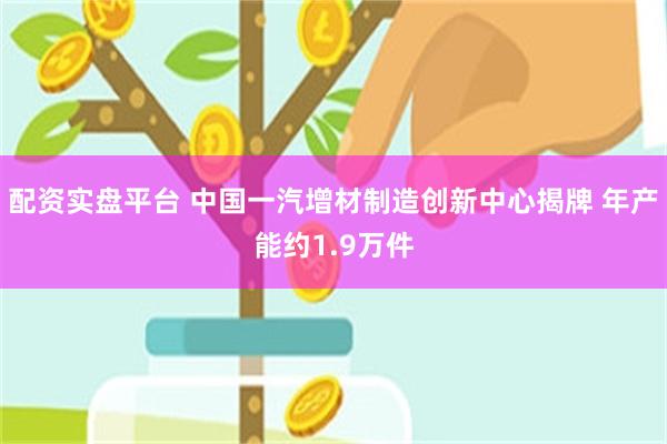 配资实盘平台 中国一汽增材制造创新中心揭牌 年产能约1.9万件