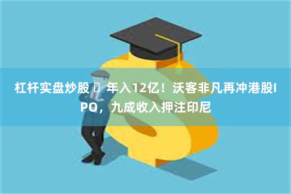 杠杆实盘炒股 ​年入12亿！沃客非凡再冲港股IPO，九成收入押注印尼