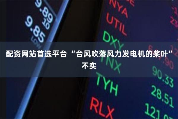 配资网站首选平台 “台风吹落风力发电机的桨叶”不实
