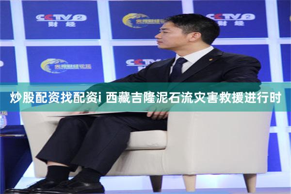炒股配资找配资i 西藏吉隆泥石流灾害救援进行时