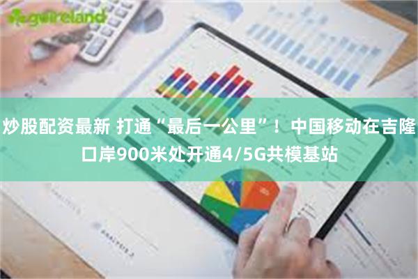 炒股配资最新 打通“最后一公里”！中国移动在吉隆口岸900米处开通4/5G共模基站