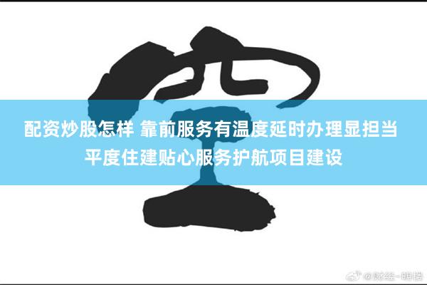 配资炒股怎样 靠前服务有温度延时办理显担当 平度住建贴心服务护航项目建设