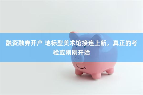 融资融券开户 地标型美术馆接连上新，真正的考验或刚刚开始