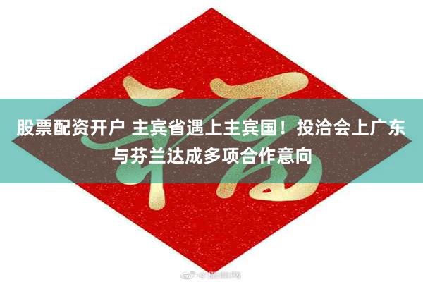 股票配资开户 主宾省遇上主宾国！投洽会上广东与芬兰达成多项合作意向